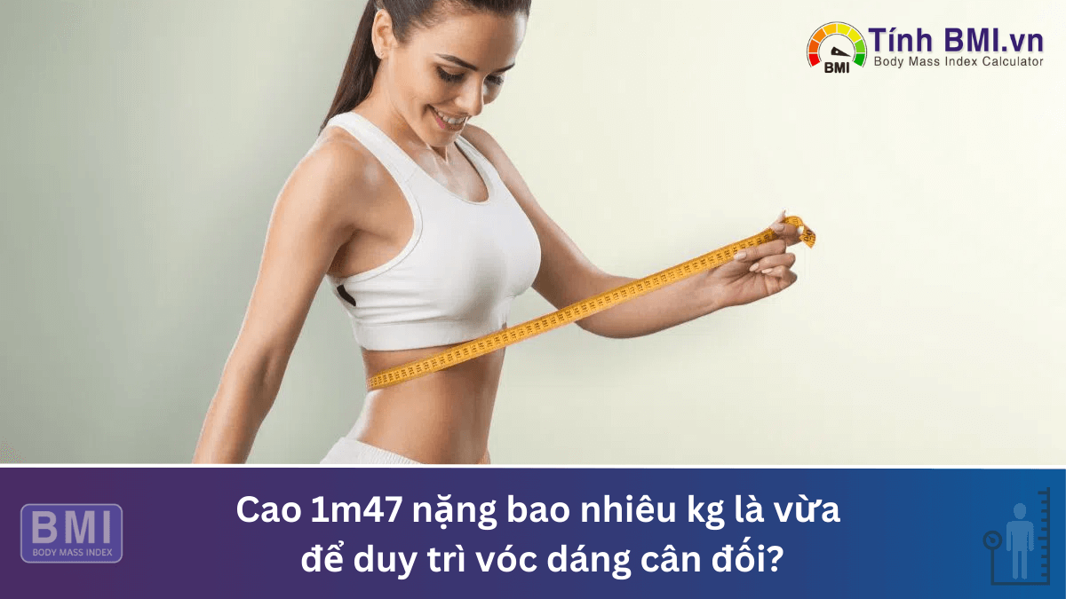 Cao 1m47 nặng bao nhiêu kg là vừa